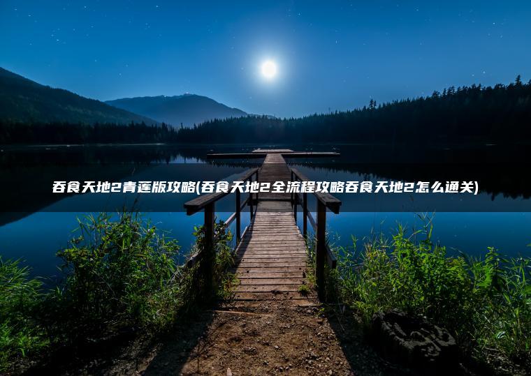 吞食天地2青莲版攻略(吞食天地2全流程攻略吞食天地2怎么通关)