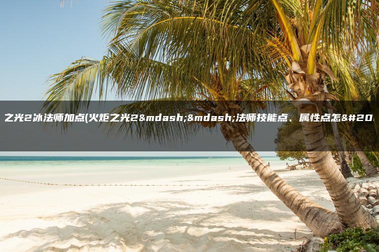 火炬之光2冰法师加点(火炬之光2——法师技能点、属性点怎么加)