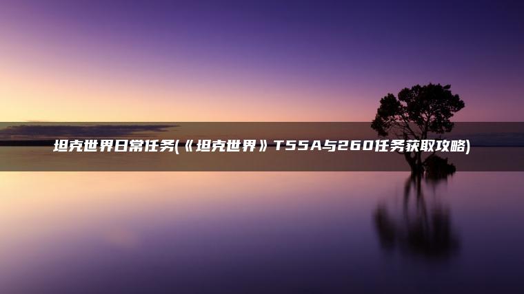 坦克世界日常任务(《坦克世界》T55A与260任务获取攻略)