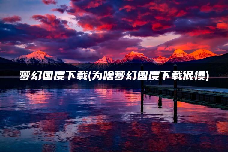 梦幻国度下载(为啥梦幻国度下载很慢)