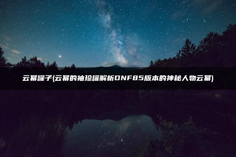 云幂罐子(云幂的袖珍罐解析DNF85版本的神秘人物云幂)