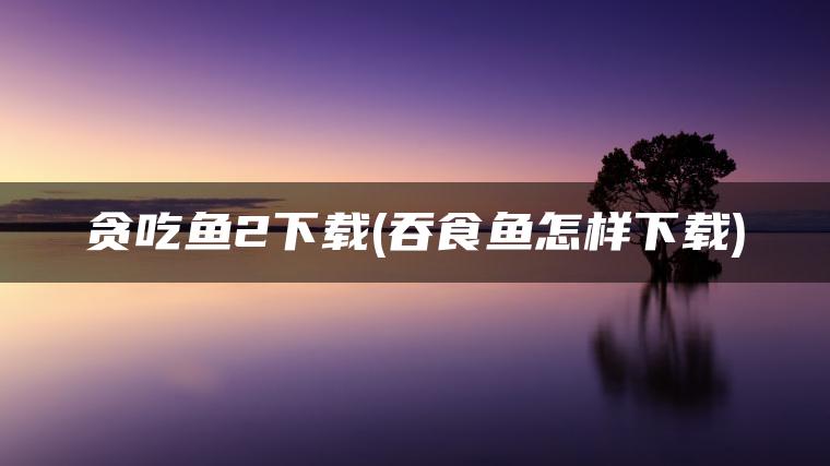 贪吃鱼2下载(吞食鱼怎样下载)
