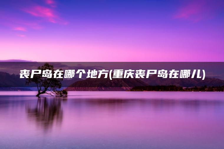 丧尸岛在哪个地方(重庆丧尸岛在哪儿)