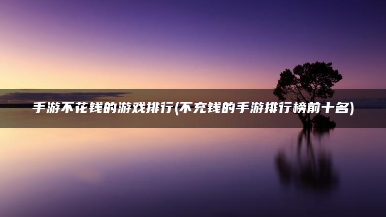 手游不花钱的游戏排行(不充钱的手游排行榜前十名)