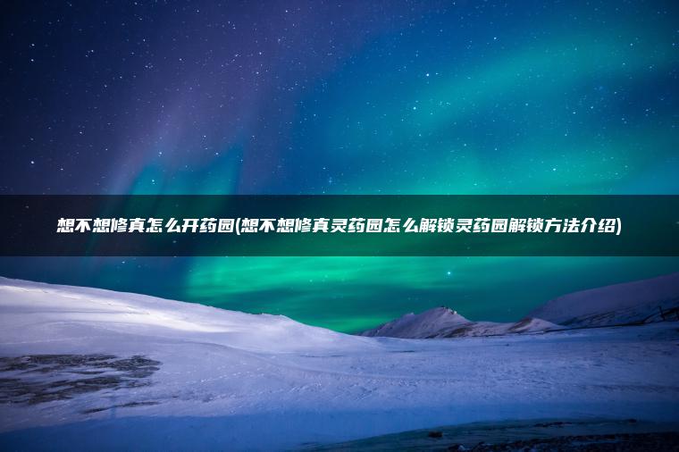 想不想修真怎么开药园(想不想修真灵药园怎么解锁灵药园解锁方法介绍)