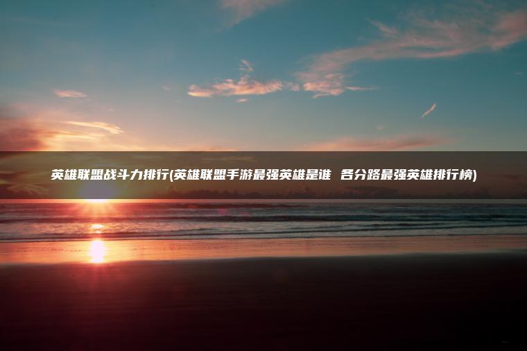 英雄联盟战斗力排行(英雄联盟手游最强英雄是谁 各分路最强英雄排行榜)