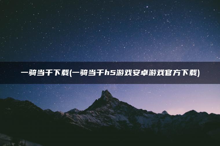 一骑当千下载(一骑当千h5游戏安卓游戏官方下载)