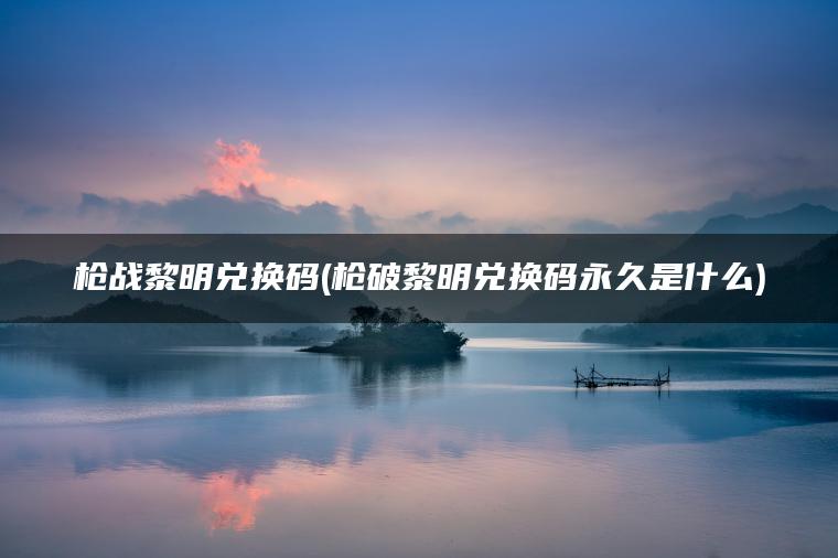 枪战黎明兑换码(枪破黎明兑换码永久是什么)