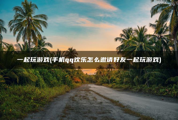 一起玩游戏(手机qq欢乐怎么邀请好友一起玩游戏)