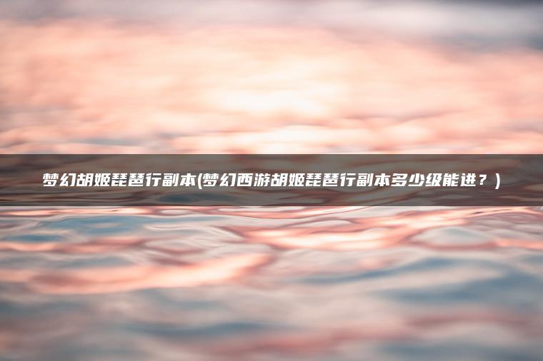 梦幻胡姬琵琶行副本(梦幻西游胡姬琵琶行副本多少级能进？)