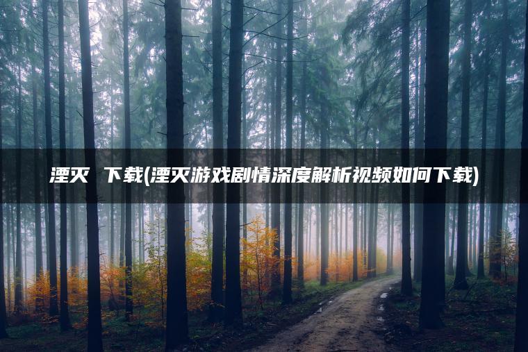 湮灭 下载(湮灭游戏剧情深度解析视频如何下载)