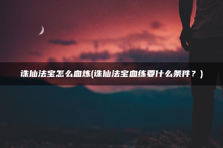诛仙法宝怎么血炼(诛仙法宝血练要什么条件？)