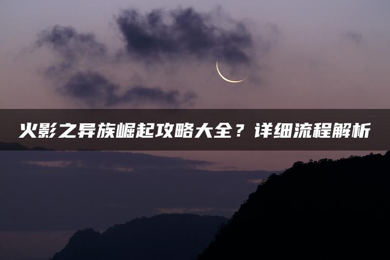 火影之异族崛起攻略大全？详细流程解析