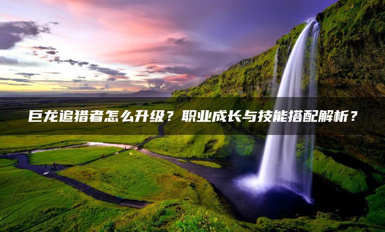 巨龙追猎者怎么升级？职业成长与技能搭配解析？