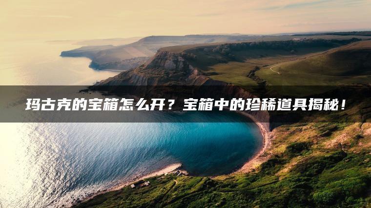 玛古克的宝箱怎么开？宝箱中的珍稀道具揭秘！
