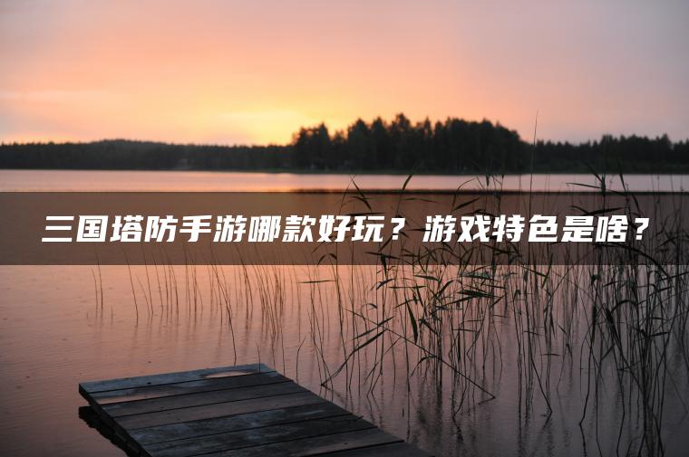三国塔防手游哪款好玩？游戏特色是啥？