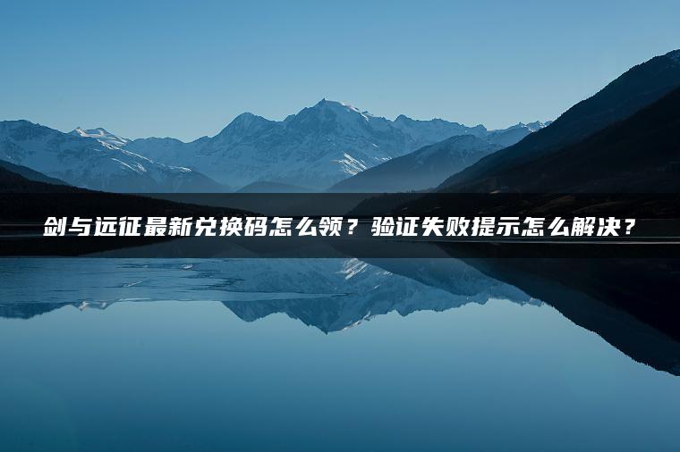 剑与远征最新兑换码怎么领？验证失败提示怎么解决？