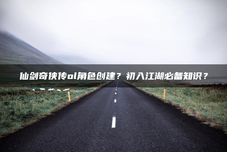 仙剑奇侠传ol角色创建？初入江湖必备知识？