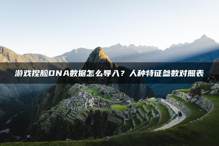 游戏捏脸DNA数据怎么导入？人种特征参数对照表