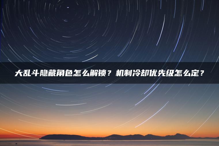大乱斗隐藏角色怎么解锁？机制冷却优先级怎么定？