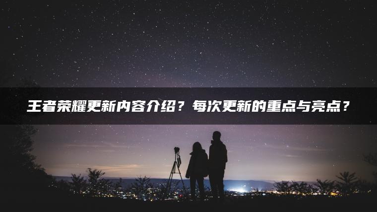王者荣耀更新内容介绍？每次更新的重点与亮点？