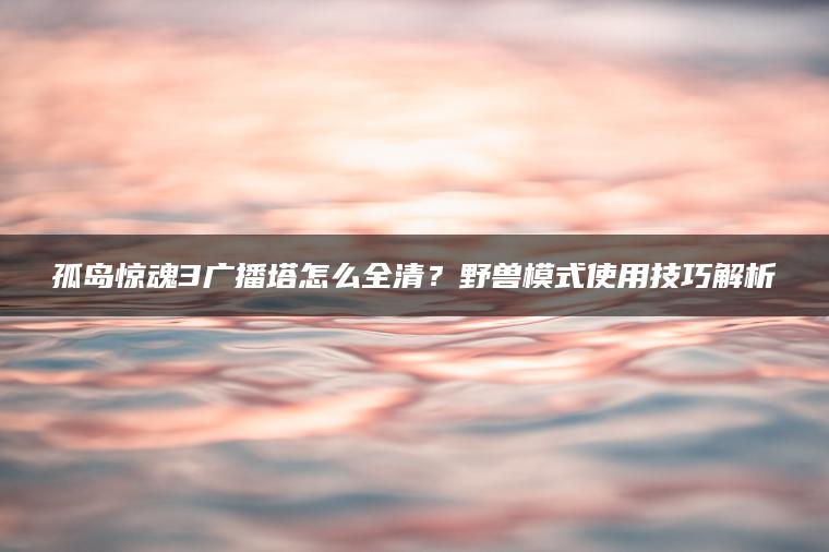孤岛惊魂3广播塔怎么全清？野兽模式使用技巧解析