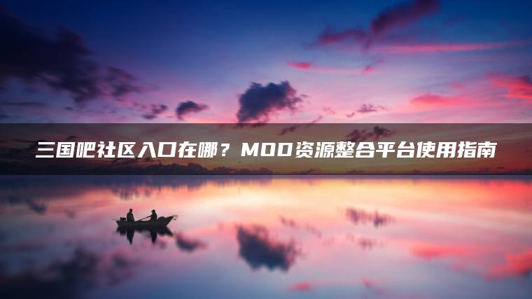 三国吧社区入口在哪？MOD资源整合平台使用指南