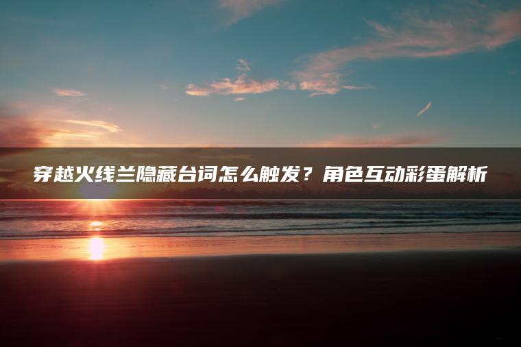 穿越火线兰隐藏台词怎么触发？角色互动彩蛋解析