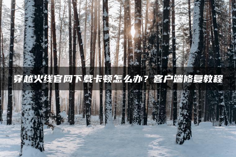 穿越火线官网下载卡顿怎么办？客户端修复教程