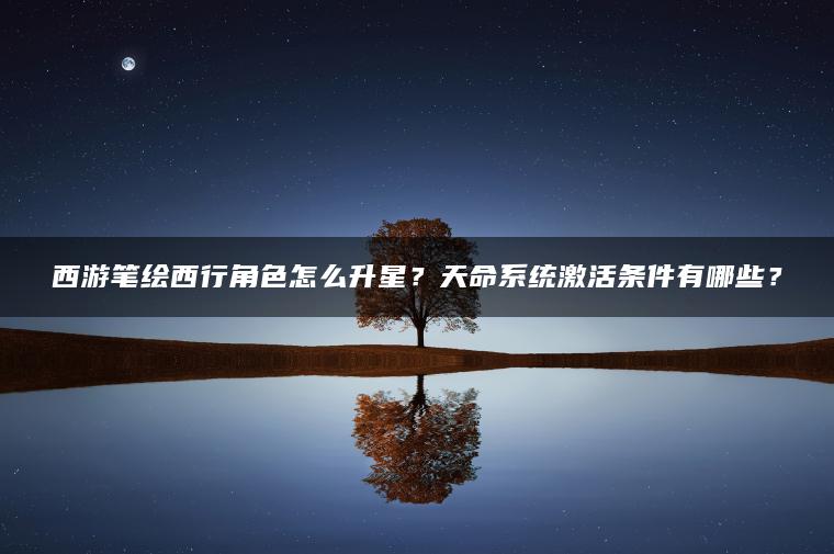 西游笔绘西行角色怎么升星？天命系统激活条件有哪些？