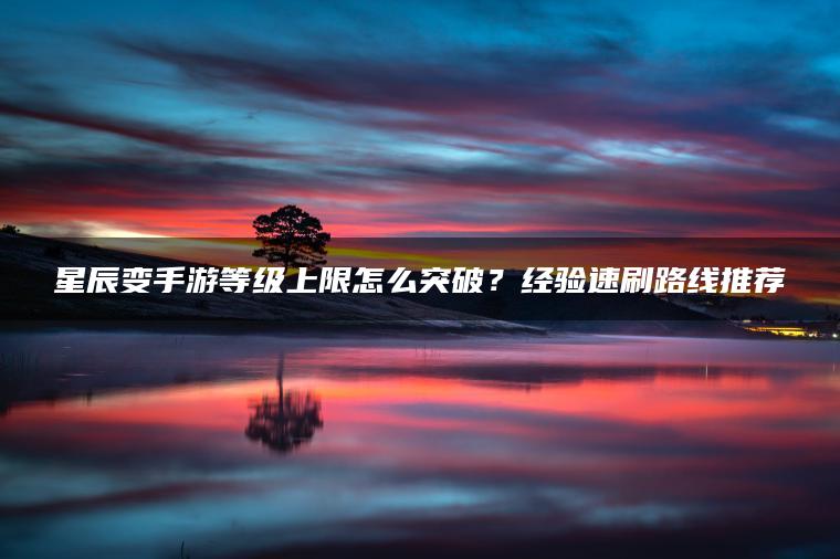 星辰变手游等级上限怎么突破？经验速刷路线推荐