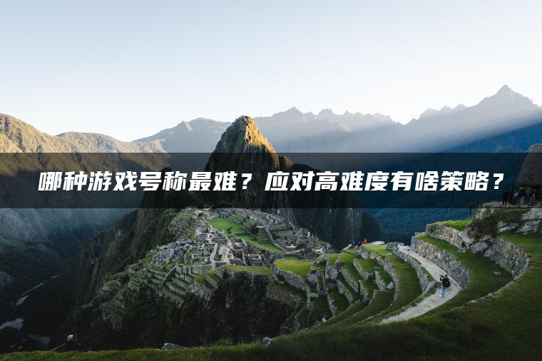 哪种游戏号称最难？应对高难度有啥策略？