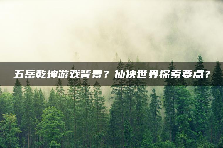 五岳乾坤游戏背景？仙侠世界探索要点？