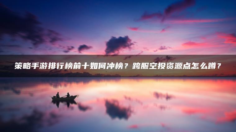 策略手游排行榜前十如何冲榜？跨服空投资源点怎么蹲？