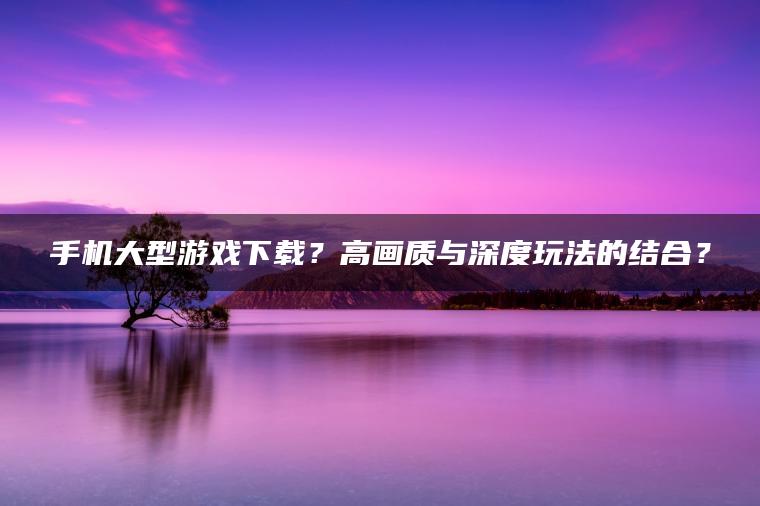 手机大型游戏下载？高画质与深度玩法的结合？