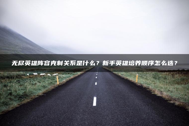 无尽英雄阵容克制关系是什么？新手英雄培养顺序怎么选？