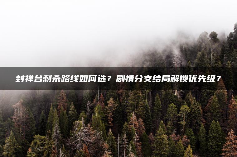 封禅台刺杀路线如何选？剧情分支结局解锁优先级？