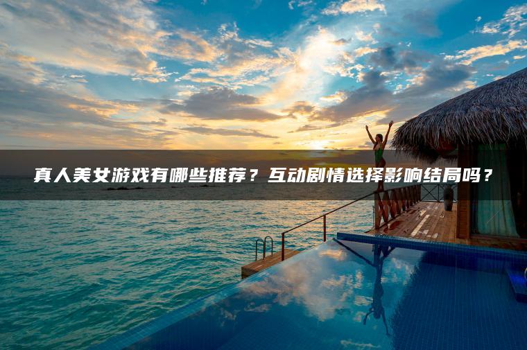 真人美女游戏有哪些推荐？互动剧情选择影响结局吗？