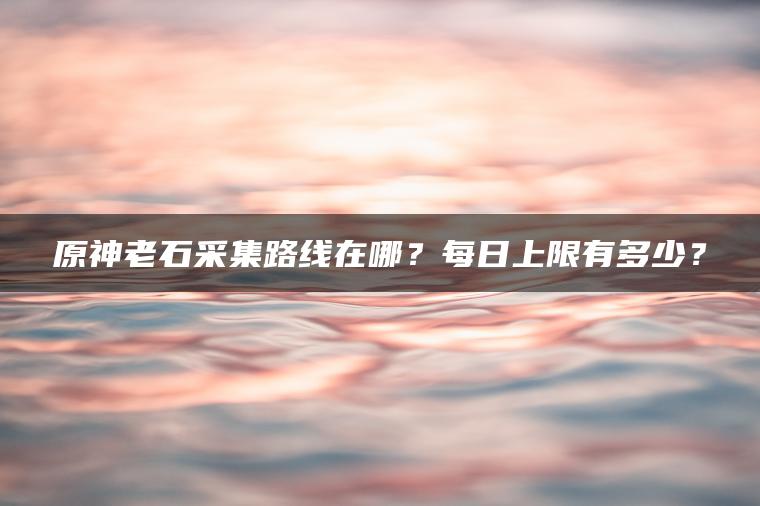 原神老石采集路线在哪？每日上限有多少？