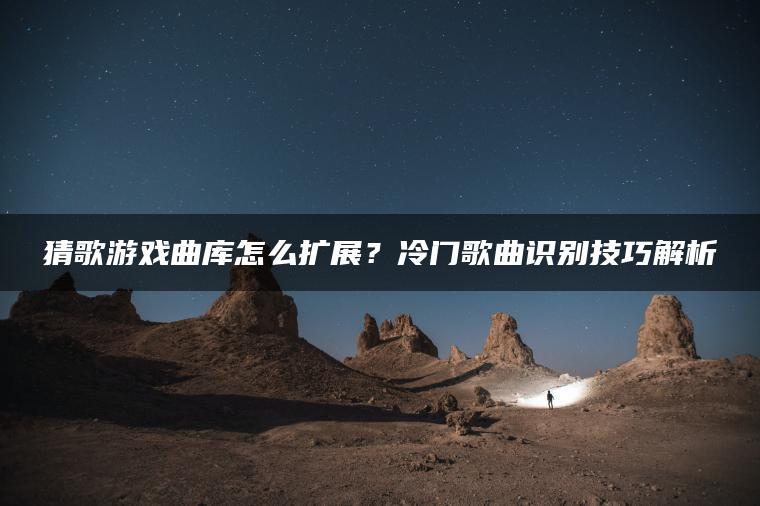 猜歌游戏曲库怎么扩展？冷门歌曲识别技巧解析