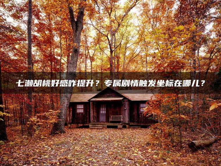 七濑胡桃好感咋提升？专属剧情触发坐标在哪儿？
