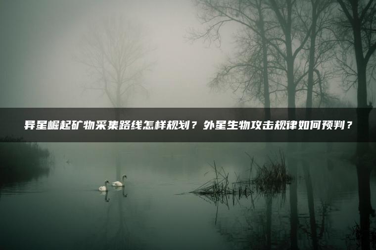 异星崛起矿物采集路线怎样规划？外星生物攻击规律如何预判？