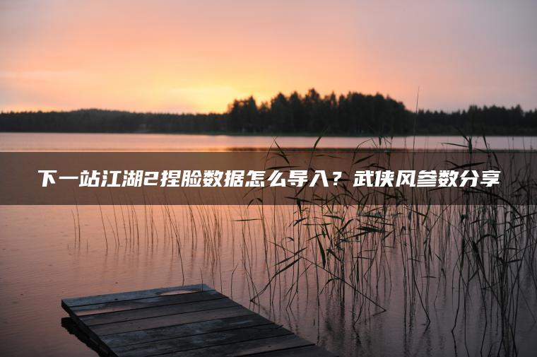下一站江湖2捏脸数据怎么导入？武侠风参数分享
