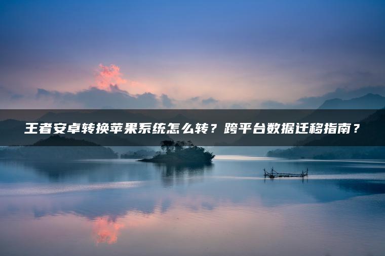 王者安卓转换苹果系统怎么转？跨平台数据迁移指南？