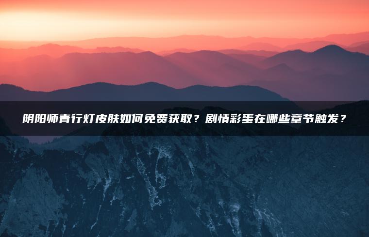 阴阳师青行灯皮肤如何免费获取？剧情彩蛋在哪些章节触发？