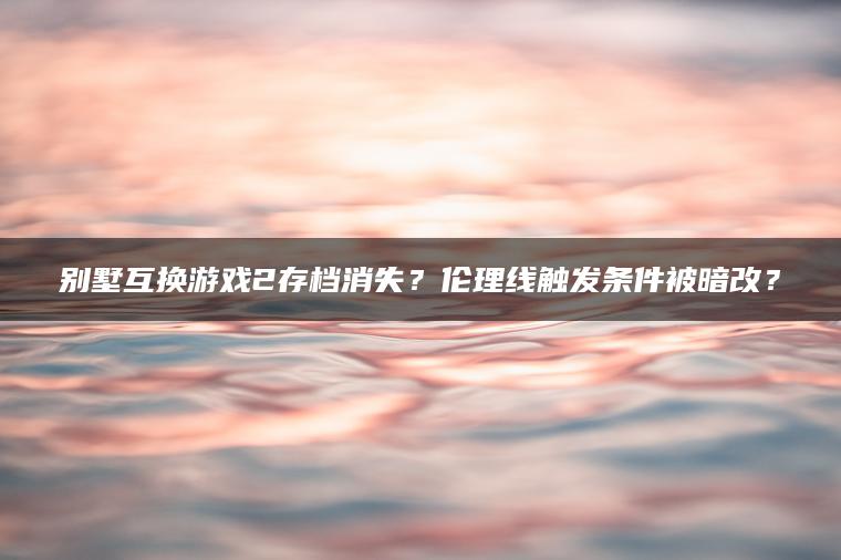 别墅互换游戏2存档消失？伦理线触发条件被暗改？