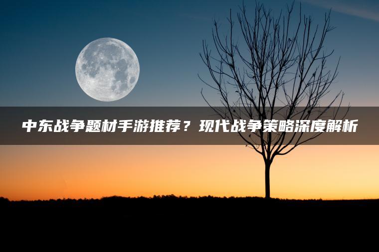 中东战争题材手游推荐？现代战争策略深度解析