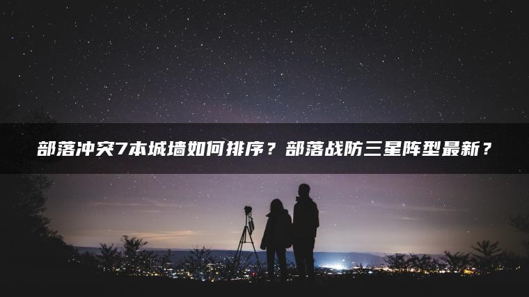 部落冲突7本城墙如何排序？部落战防三星阵型最新？