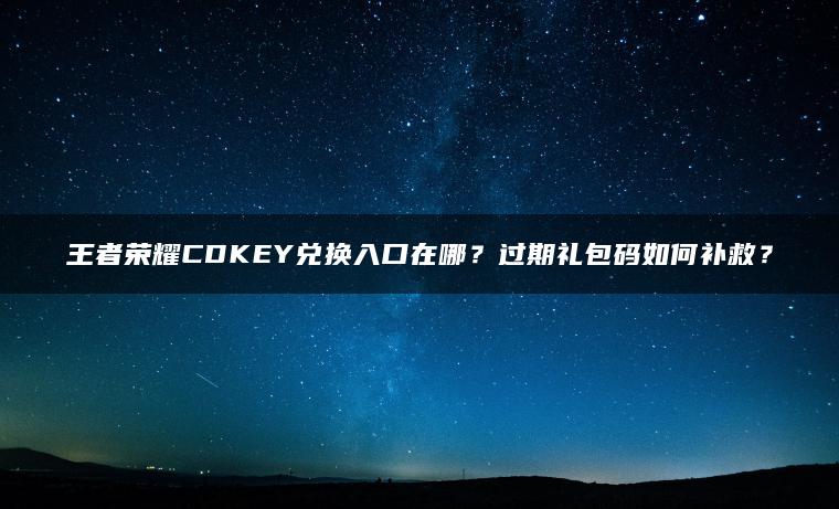 王者荣耀CDKEY兑换入口在哪？过期礼包码如何补救？