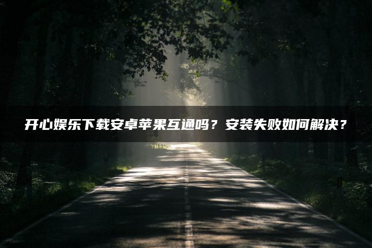 开心娱乐下载安卓苹果互通吗？安装失败如何解决？